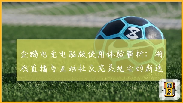 企鹅电竞电脑版使用体验解析：游戏直播与互动社交完美结合的新选择