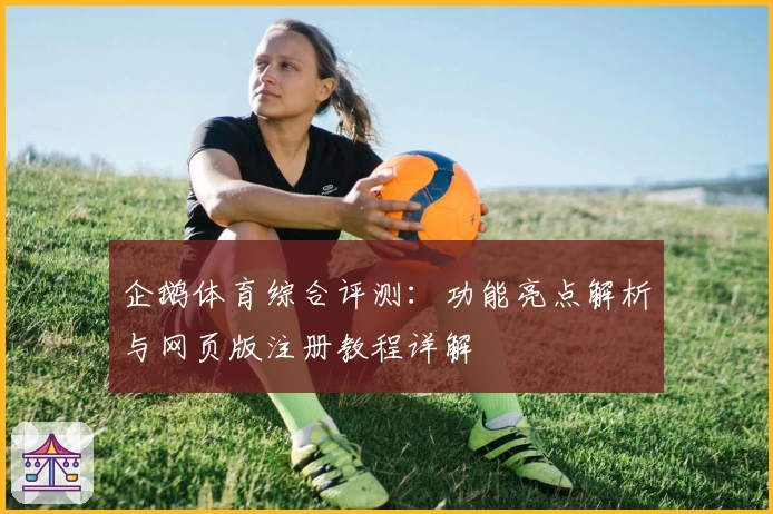 企鹅体育综合评测：功能亮点解析与网页版注册教程详解