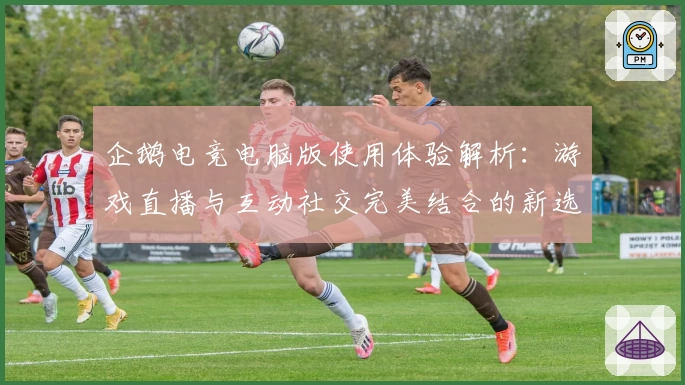 企鹅电竞电脑版使用体验解析：游戏直播与互动社交完美结合的新选择
