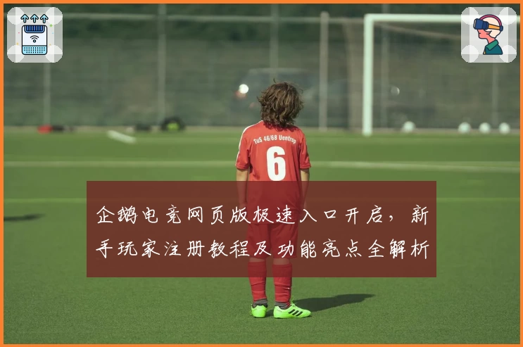 企鹅电竞网页版极速入口开启,新手玩家注册教程及功能亮点全解析