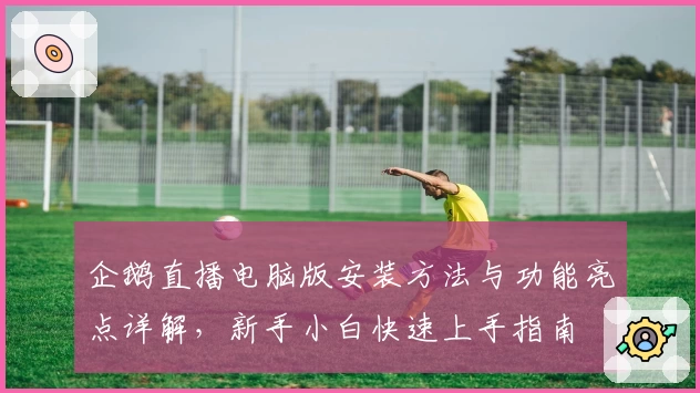 企鹅直播电脑版安装方法与功能亮点详解,新手小白快速上手指南