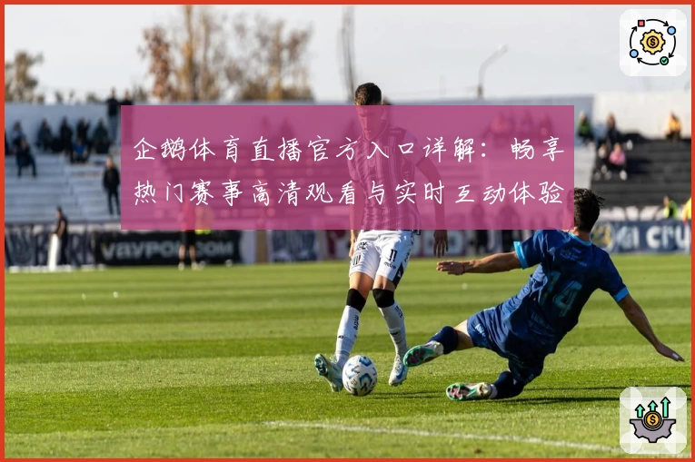 企鹅体育直播官方入口详解：畅享热门赛事高清观看与实时互动体验