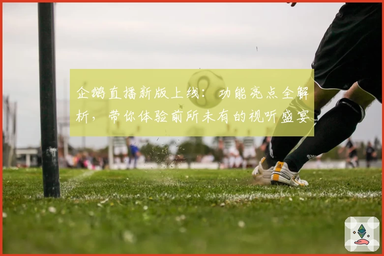 企鹅直播新版上线：功能亮点全解析，带你体验前所未有的视听盛宴