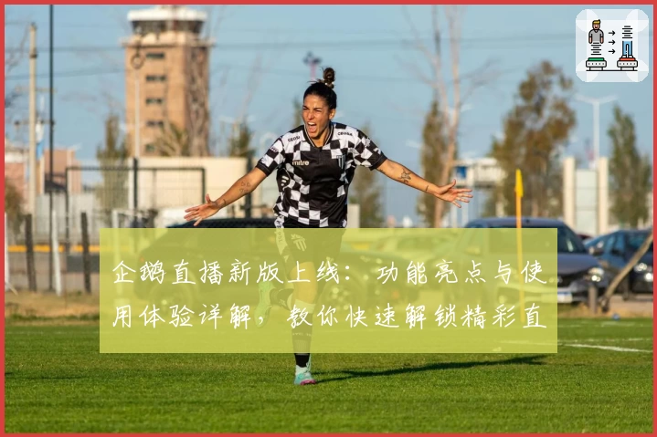 企鹅直播新版上线：功能亮点与使用体验详解，教你快速解锁精彩直播内容