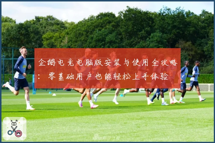 企鹅电竞电脑版安装与使用全攻略：零基础用户也能轻松上手体验