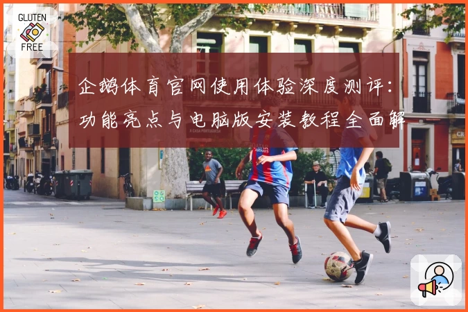 企鹅体育官网使用体验深度测评：功能亮点与电脑版安装教程全面解析